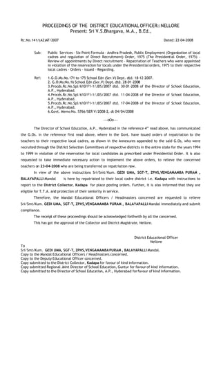 PROCEEDINGS OF THE DISTRICT EDUCATIONAL OFFICER::NELLORE
                          Present: Sri V.S.Bhargava, M.A., B.Ed.,
Rc.No.141/(A2)A7/2007                                                                      Dated: 22-04-2008


        Sub:     Public Services – Six Point Formula – Andhra Pradesh, Public Employment (Organization of local
                 cadres and regulation of Direct Recruitment) Order, 1975 (The Presidential Order, 1975) –
                 Review of appointments by Direct recruitment – Repatriation of Teachers who were appointed
                 in violation of the reservation for locals under the Presidential orders, 1975 to their respective
                 local cadres – Orders – issued – Regarding.

        Ref:     1.G.O.Ms.No.171 to 175 School Edn (Ser.V) Dept. dtd. 18-12-2007.
                 2. G.O.Ms.No.16 School Edn (Ser.V) Dept. dtd. 28-01-2008
                 3.Procds.Rc.No.Spl/610/F1-1/JDS/2007 dtd. 30-01-2008 of the Director of School Education,
                 A.P., Hyderabad.
                 4.Procds.Rc.No.Spl/610/F1-1/JDS/2007 dtd. 11-04-2008 of the Director of School Education,
                 A.P., Hyderabad.
                 5.Procds.Rc.No.Spl/610/F1-1/JDS/2007 dtd. 17-04-2008 of the Director of School Education,
                 A.P., Hyderabad.
                 6.Govt. Memo No. 5766/SER V/2008-2, dt 04/04/2008

                                                      ---oOo---

        The Director of School Education, A.P., Hyderabad in the reference 4th read above, has communicated
the G.Os. in the reference first read above, where in the Govt. have issued orders of repatriation to the
teachers to their respective local cadres, as shown in the Annexures appended to the said G.Os, who were
recruited through the District Selection Committees of respective districts in the entire state for the years 1994
to 1999 in violation of the reservation for local candidates as prescribed under Presidential Order. It is also
requested to take immediate necessary action to implement the above orders, to relieve the concerned
teachers on 23-04-2008 who are being transferred on repatriation now.
        In view of the above instructions Sri/Smt/Kum. GEDI UMA, SGT-T, ZPHS,VENGAMAMBA PURAM ,
BALAYAPALLI Mandal          is here by repatriated to their local cadre district i.e. Kadapa with instructions to
report to the District Collector, Kadapa for place posting orders. Further, it is also informed that they are
eligible for T.T.A. and protection of their seniority in service.
        Therefore, the Mandal Educational Officers / Headmasters concerned are requested to relieve
Sri/Smt/Kum. GEDI UMA, SGT-T, ZPHS,VENGAMAMBA PURAM , BALAYAPALLI Mandal immediately and submit
compliance.
        The receipt of these proceedings should be acknowledged forthwith by all the concerned.
        This has got the approval of the Collector and District Magistrate, Nellore.



                                                                        District Educational Officer
                                                                                   Nellore
To
Sri/Smt/Kum. GEDI UMA, SGT-T, ZPHS,VENGAMAMBA PURAM , BALAYAPALLI Mandal.
Copy to the Mandal Educational Officers / Headmasters concerned.
Copy to the Deputy Educational Officer concerned.
Copy submitted to the District Collector, Kadapa for favour of kind information.
Copy submitted Regional Joint Director of School Education, Guntur for favour of kind information.
Copy submitted to the Director of School Education, A.P., Hyderabad for favour of kind information.
 