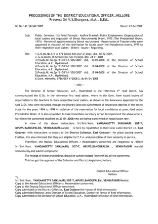 PROCEEDINGS OF THE DISTRICT EDUCATIONAL OFFICER::NELLORE
                        Present: Sri V.S.Bhargava, M.A., B.Ed.,
Rc.No.141/(A2)A7/2007                                                                        Dated: 22-04-2008


        Sub:     Public Services – Six Point Formula – Andhra Pradesh, Public Employment (Organization of
                 local cadres and regulation of Direct Recruitment) Order, 1975 (The Presidential Order,
                 1975) – Review of appointments by Direct recruitment – Repatriation of Teachers who were
                 appointed in violation of the reservation for locals under the Presidential orders, 1975 to
                 their respective local cadres – Orders – issued – Regarding.

        Ref:     1.G.O.Ms.No.171 to 175 School Edn (Ser.V) Dept. dtd. 18-12-2007.
                 2. G.O.Ms.No.16 School Edn (Ser.V) Dept. dtd. 28-01-2008
                 3.Procds.Rc.No.Spl/610/F1-1/JDS/2007 dtd. 30-01-2008 of the Director of School
                 Education, A.P., Hyderabad.
                 4.Procds.Rc.No.Spl/610/F1-1/JDS/2007 dtd. 11-04-2008 of the Director of School
                 Education, A.P., Hyderabad.
                 5.Procds.Rc.No.Spl/610/F1-1/JDS/2007 dtd. 17-04-2008 of the Director of School
                 Education, A.P., Hyderabad.
                 6.Govt. Memo No. 5766/SER V/2008-2, dt 04/04/2008

                                                    ---oOo---

        The Director of School Education, A.P., Hyderabad in the reference 4th read above, has
communicated the G.Os. in the reference first read above, where in the Govt. have issued orders of
repatriation to the teachers to their respective local cadres, as shown in the Annexures appended to the
said G.Os, who were recruited through the District Selection Committees of respective districts in the entire
state for the years 1994 to 1999 in violation of the reservation for local candidates as prescribed under
Presidential Order. It is also requested to take immediate necessary action to implement the above orders,
to relieve the concerned teachers on 23-04-2008 who are being transferred on repatriation now.
        In   view   of   the   above    instructions   Sri/Smt/Kum.     YANGAMSETTY        SAIKUMARI,     SGT-T,
MPUPS,BANDUPALEM , VENKATAGIRI Mandal              is here by repatriated to their local cadre district i.e. East
Godavari with instructions to report to the District Collector, East Godavari for place posting orders.
Further, it is also informed that they are eligible for T.T.A. and protection of their seniority in service.
        Therefore, the Mandal Educational Officers / Headmasters concerned are requested to relieve
Sri/Smt/Kum.     YANGAMSETTY SAIKUMARI,           SGT-T,    MPUPS,BANDUPALEM ,           VENKATAGIRI      Mandal
immediately and submit compliance.
        The receipt of these proceedings should be acknowledged forthwith by all the concerned.
        This has got the approval of the Collector and District Magistrate, Nellore.



                                                                        District Educational Officer
                                                                                   Nellore
To
Sri/Smt/Kum. YANGAMSETTY SAIKUMARI SGT-T, MPUPS,BANDUPALEM , VENKATAGIRI Mandal.
                                           ,
Copy to the Mandal Educational Officers / Headmasters concerned.
Copy to the Deputy Educational Officer concerned.
Copy submitted to the District Collector, East Godavari for favour of kind information.
Copy submitted Regional Joint Director of School Education, Guntur for favour of kind information.
Copy submitted to the Director of School Education, A.P., Hyderabad for favour of kind information.
 