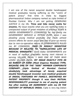 Page 1 of 7
I am one of the rarest acquired double handicapped
medical graduates having suffering as the “victim of
patent piracy” first time in India by biggest
pharmaceutical Indian company named as cipla limited of
Mumbai Central. Why I am not getting DESERVING
JUSTICE in my life. Time and tide never waits for
anyone. My issue exactly what you are notifying today is
unexpected output of great mistakes of previous STATE &
UNION GOVERNMENT’S (CONGRESS) for not giving me
GOVERNMENT SERVICE or PETROL PUMP, when I was
pleading young medical graduate and made utmost
sincere efforts for seven years and had to give-up merely
due to non-co-operative nature of GOVERNMENTS RULED
me BY CONGRESS. THIS IS HIGHLY SENSITIVE
BECAUSE IT RELATES TO “HUMILIATING LIFE OF
MEDICAL GRADUATE”. Even today GOVERNMENTS are
in need of medical graduates having inert interest in
serving VILLAGE INDIA. I WAS ONE OF THEM WHO
LOVED VILLAGE INDIA. MY ISSUE EXACTLY FITS IN
AS RAREST OF RARE (Most Urgency Needed) TYPE,
BECAUSE ONE OF THE “SEBI” MEMBER CORPORATE
COMPANY (cipla limited of Mumbai Central
absolutely took advantage of lonely acquired
double handicapped inventor cum medical graduate
of INDIA) TORTURED MY FAMILY, DESTROYED MY
PATENT PROPERTY though it was their MUTUAL
RESPONSIBILITY promised to me of paying patent
fee after making AN AGREEMENT with me IN THE
HISTORY OF REPUBLIC INDIA. Cipla is very big Indian
 