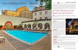62 Texas Lifestyle Magazine | Winter 201662 Texas Lifestyle Magazine | Winter 2016 Winter 2016 | texaslifestylemagazine.com 63
TEXAS LIFESTYLE | ROAD TRIP
By Leeza Dennis and Marika Flatt
by the numbers
Omni La Mansion del Rio&Mokara Sister hotels situated on San Antonio’s historic River Walk (also known as Paseo del Río),
Omni La Mansion del Rio and Mokara stare at each other from across the river but are as
different as sisters can be. La Mansion was built in the 1800s and is true to Spanish design
and architecture aesthetic (think red Spanish tiles throughout the property). Mokara is Omni’s
only luxury boutique hotel. The upscale hotel is in a building that was once a saddlery, hence
the little saddle featured in the lobby, where the fireplace and couches will make you feel like
you’ve stepped into someone’s living room.
Let’s take a look at these two San
Antonio sisters, by the numbers...
8 It’s an easy 8 miles from the San Antonio International Airport to the Omni La
Mansion del Rio and Mokara; or they’re easily accessible by car for a road trip from
anywhere in Texas.
Omni La Mansion Del Rio
112The address on College Street
where the Omni La Mansion
Del Rio sits and where history comes alive. It is
walking distance to the Alamo, El Mercado, La
Villita District, Spanish Governor’s Palace, San
Antonio Convention Center and other well-known
landmarks. Highlights at La Mansion include Las
Canarias restaurant (we loved the empanadas and
the shrimp and grits), Friday mariachis poolside,
movies for the kids and El Colegio bar for the adults.
1852The year four brothers from
the Society of St. Mary came
together to build the structure that would become
the Omni La Mansion del Rio. First, however, it
was St. Mary’s Boys’ School, then a college. The
Texas Historical Commission and the San Antonio
Conservation Society have designated La Mansion
del Rio as a historical treasure.
1968 The year the former boys’ school and college was converted into La
Mansion del Rio. Despite the renovation, it has maintained its Spanish
Colonial architecture style, which lends a fable-like aesthetic to the property.
338 La Mansion del Rio includes 338 guest rooms, 28 junior suites, 10 master suites
and one presidential suite.
1718 The year the Yanaguana Indians founded San Antonio and brought their
tradition of “worry dolls” with them. It is said the dolls can make your
worries disappear. That is why every night at La Mansion del Rio, housekeepers place a hand-
painted box of colorful worry dolls on each guest’s pillow, along with a note instructing them
to place the dolls under their pillow for a worry-free sleep and the welcoming of a new day.
CREDIT:(BOTH)OmniLaMansionDelRio
 