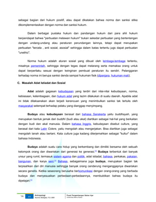 sebagai bagian dari hukum positif, atau dapat dikatakan bahwa norma dan sanksi etika
dikomplementasikan dengan norma dan sanksi hukum.

         Dalam berbagai pustaka hukum dan pandangan hukum dari para ahli hukum
berpendapat bahwa "perbuatan melawan hukum" bukan sekedar perbuatan yang bertentangan
dengan undang-undang atau peraturan perundangan lainnya, tetapi dapat merupakan
perbuatan "tercela , anti sosial, asosial" sehingga dalam batas tertentu jugs dapat perbuatan
"unethic".


         Norma hukum adalah aturan sosial yang dibuat oleh lembaga-lembaga tertentu,
misalnya pemerintah, sehingga dengan tegas dapat melarang serta memaksa orang untuk
dapat berperilaku sesuai dengan keinginan pembuat peraturan itu sendiri. Pelanggaran
terhadap norma ini berupa sanksi denda sampai hukuman fisik (dipenjara, hukuman mati).

C. Masalah Adat Istiadat dan Sosial

         Adat adalah gagasan kebudayaan yang terdiri dari nilai-nilai kebudayaan, norma,
kebiasaan, kelembagaan, dan hukum adat yang lazim dilakukan di suatu daerah. Apabila adat
ini tidak dilaksanakan akan terjadi kerancuan yang menimbulkan sanksi tak tertulis oleh
masyarakat setempat terhadap pelaku yang dianggap menyimpang.

         Budaya atau kebudayaan berasal dari bahasa Sanskerta yaitu buddhayah, yang
merupakan bentuk jamak dari buddhi (budi atau akal) diartikan sebagai hal-hal yang berkaitan
dengan budi dan akal manusia. Dalam bahasa Inggris, kebudayaan disebut culture, yang
berasal dari kata Latin Colere, yaitu mengolah atau mengerjakan. Bisa diartikan juga sebagai
mengolah tanah atau bertani. Kata culture juga kadang diterjemahkan sebagai "kultur" dalam
bahasa Indonesia.

         Budaya adalah suatu cara hidup yang berkembang dan dimiliki bersama oleh sebuah
kelompok orang dan diwariskan dari generasi ke generasi. [1] Budaya terbentuk dari banyak
unsur yang rumit, termasuk sistem agama dan politik, adat istiadat, bahasa, perkakas, pakaian,
bangunan, dan karya seni.[1] Bahasa, sebagaimana juga budaya, merupakan bagian tak
terpisahkan dari diri manusia sehingga banyak orang cenderung menganggapnya diwariskan
secara genetis. Ketika seseorang berusaha berkomunikasi dengan orang-orang yang berbada
budaya dan menyesuaikan perbedaan-perbedaannya, membuktikan bahwa budaya itu
dipelajari.[1]




                 Antropologi                 Pusat Pengembangan Bahan Ajar
  ‘11    11                                  Universitas Mercu Buana
                 Nunnie Widagdo, P.Si. MM.
 