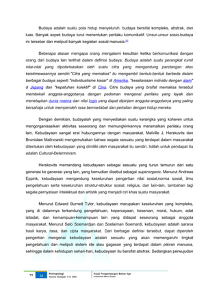 Budaya adalah suatu pola hidup menyeluruh. budaya bersifat kompleks, abstrak, dan
luas. Banyak aspek budaya turut menentukan perilaku komunikatif. Unsur-unsur sosio-budaya
ini tersebar dan meliputi banyak kegiatan sosial manusia.[2]


       Beberapa alasan mengapa orang mengalami kesulitan ketika berkomunikasi dengan
orang dari budaya lain terlihat dalam definisi budaya: Budaya adalah suatu perangkat rumit
nilai-nilai yang dipolarisasikan oleh suatu citra yang mengandung pandangan atas
keistimewaannya sendiri."Citra yang memaksa" itu mengambil bentuk-bentuk berbeda dalam
berbagai budaya seperti "individualisme kasar" di Amerika, "keselarasan individu dengan alam"
d Jepang dan "kepatuhan kolektif" di Cina. Citra budaya yang brsifat memaksa tersebut
membekali anggota-anggotanya dengan pedoman mengenai perilaku yang layak dan
menetapkan dunia makna dan nilai logis yang dapat dipinjam anggota-anggotanya yang paling
bersahaja untuk memperoleh rasa bermartabat dan pertalian dengan hidup mereka.

       Dengan demikian, budayalah yang menyediakan suatu kerangka yang koheren untuk
mengorganisasikan aktivitas seseorang dan memungkinkannya meramalkan perilaku orang
lain. Kebudayaan sangat erat hubungannya dengan masyarakat. Melville J. Herskovits dan
Bronislaw Malinowski mengemukakan bahwa segala sesuatu yang terdapat dalam masyarakat
ditentukan oleh kebudayaan yang dimiliki oleh masyarakat itu sendiri. Istilah untuk pendapat itu
adalah Cultural-Determinism.

       Herskovits memandang kebudayaan sebagai sesuatu yang turun temurun dari satu
generasi ke generasi yang lain, yang kemudian disebut sebagai superorganic. Menurut Andreas
Eppink, kebudayaan mengandung keseluruhan pengertian nilai sosial,norma sosial, ilmu
pengetahuan serta keseluruhan struktur-struktur sosial, religius, dan lain-lain, tambahan lagi
segala pernyataan intelektual dan artistik yang menjadi ciri khas suatu masyarakat.


       Menurut Edward Burnett Tylor, kebudayaan merupakan keseluruhan yang kompleks,
yang di dalamnya terkandung pengetahuan, kepercayaan, kesenian, moral, hukum, adat
istiadat, dan kemampuan-kemampuan lain yang didapat seseorang sebagai anggota
masyarakat. Menurut Selo Soemardjan dan Soelaiman Soemardi, kebudayaan adalah sarana
hasil karya, rasa, dan cipta masyarakat. Dari berbagai definisi tersebut, dapat diperoleh
pengertian   mengenai          kebudayaan    adalah      sesuatu       yang   akan   memengaruhi   tingkat
pengetahuan dan meliputi sistem ide atau gagasan yang terdapat dalam pikiran manusia,
sehingga dalam kehidupan sehari-hari, kebudayaan itu bersifat abstrak. Sedangkan perwujudan




             Antropologi                    Pusat Pengembangan Bahan Ajar
 ‘11   12                                   Universitas Mercu Buana
             Nunnie Widagdo, P.Si. MM.
 
