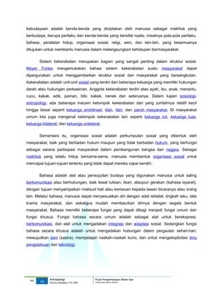 kebudayaan adalah benda-benda yang diciptakan oleh manusia sebagai makhluk yang
berbudaya, berupa perilaku dan benda-benda yang bersifat nyata, misalnya pola-pola perilaku,
bahasa, peralatan hidup, organisasi sosial, religi, seni, dan lain-lain, yang kesemuanya
ditujukan untuk membantu manusia dalam melangsungkan kehidupan bermasyarakat.

        Sistem kekerabatan merupakan bagian yang sangat penting dalam struktur sosial.
Meyer    Fortes    mengemukakan          bahwa    sistem      kekerabatan   suatu   masyarakat   dapat
dipergunakan untuk menggambarkan struktur sosial dari masyarakat yang bersangkutan.
Kekerabatan adalah unit-unit sosial yang terdiri dari beberapa keluarga yang memiliki hubungan
darah atau hubungan perkawinan. Anggota kekerabatan terdiri atas ayah, ibu, anak, menantu,
cucu, kakak, adik, paman, bibi, kakek, nenek dan seterusnya. Dalam kajian sosiologi-
antropologi, ada beberapa macam kelompok kekerabatan dari yang jumlahnya relatif kecil
hingga besar seperti keluarga ambilineal, klan, fatri, dan paroh masyarakat. Di masyarakat
umum kita juga mengenal kelompok kekerabatan lain seperti keluarga inti, keluarga luas,
keluarga bilateral, dan keluarga unilateral.

        Sementara itu, organisasi sosial adalah perkumpulan sosial yang dibentuk oleh
masyarakat, baik yang berbadan hukum maupun yang tidak berbadan hukum, yang berfungsi
sebagai sarana partisipasi masyarakat dalam pembangunan bangsa dan negara. Sebagai
makhluk yang selalu hidup bersama-sama, manusia membentuk organisasi sosial untuk
mencapai tujuan-tujuan tertentu yang tidak dapat mereka capai sendiri.


        Bahasa adalah alat atau perwujudan budaya yang digunakan manusia untuk saling
berkomunikasi atau berhubungan, baik lewat tulisan, lisan, ataupun gerakan (bahasa isyarat),
dengan tujuan menyampaikan maksud hati atau kemauan kepada lawan bicaranya atau orang
lain. Melalui bahasa, manusia dapat menyesuaikan diri dengan adat istiadat, tingkah laku, tata
krama masyarakat, dan sekaligus mudah membaurkan dirinya dengan segala bentuk
masyarakat. Bahasa memiliki beberapa fungsi yang dapat dibagi menjadi fungsi umum dan
fungsi khusus. Fungsi bahasa secara umum adalah sebagai alat untuk berekspresi,
berkomunikasi, dan alat untuk mengadakan integrasi dan adaptasi sosial. Sedangkan fungsi
bahasa secara khusus adalah untuk mengadakan hubungan dalam pergaulan sehari-hari,
mewujudkan seni (sastra), mempelajari naskah-naskah kuno, dan untuk mengeksploitasi ilmu
pengetahuan dan teknologi.




             Antropologi                   Pusat Pengembangan Bahan Ajar
 ‘11    13                                 Universitas Mercu Buana
             Nunnie Widagdo, P.Si. MM.
 