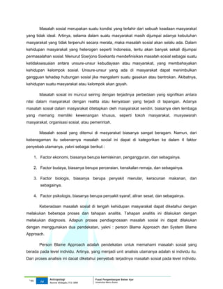 Masalah sosial merupakan suatu kondisi yang terlahir dari sebuah keadaan masyarakat
yang tidak ideal. Artinya, selama dalam suatu masyarakat masih dijumpai adanya kebutuhan
masyarakat yang tidak terpenuhi secara merata, maka masalah sosial akan selalu ada. Dalam
kehidupan masyarakat yang heterogen seperti Indonesia, tentu akan banyak sekali dijumpai
permasalahan sosial. Menurut Soerjono Soekanto mendefinisikan masalah sosial sebagai suatu
ketidaksesuaian antara unsure-unsur kebudayaan atau masyarakat, yang membahayakan
kehidupan kelompok sosial. Unsure-unsur yang ada di masyarakat dapat menimbulkan
gangguan tehadap hubungan sosial jika mengalami suatu gesekan atau bentrokan. Akibatnya,
kehidupan suatu masyarakat atau kelompok akan goyah.

          Masalah sosial ini muncul seiring dengan terjadinya perbedaan yang signifikan antara
nilai dalam masyarakat dengan realita atau kenyataan yang terjadi di lapangan. Adanya
masalah sosial dalam masyarakat ditetapkan oleh masyarakat sendiri, biasanya oleh lembaga
yang memang memiliki kewenangan khusus, seperti tokoh masyarakat, musyawarah
masyarakat, organisasi sosial, atau pemerintah.

          Masalah sosial yang ditemui di masyarakat biasanya sangat beragam. Namun, dari
keberagaman itu sebenarnya masalah social ini dapat di kategorikan ke dalam 4 faktor
penyebab utamanya, yakni sebagai berikut :

       1. Factor ekonomi, biasanya berupa kemiskinan, pengangguran, dan sebagainya.

       2. Factor budaya, biasanya berupa perceraian, kenakalan remaja, dan sebagainya.

       3. Factor biologis, biasanya berupa penyakit menular, keracunan makanan, dan
          sebagainya.

       4. Factor psikologis, biasanya berupa penyakit syaraf, aliran sesat, dan sebagainya.

          Keberadaan masalah sosial di tengah kehidupan masyarakat dapat diketahui dengan
melakukan beberapa proses dan tahapan analitis. Tahapan analitis ini dilakukan dengan
melakukan diagnosis. Adapun proses pendiagnosaan masalah sosial ini dapat dilakukan
dengan menggunakan dua pendekatan, yakni : person Blame Approach dan System Blame
Approach.

          Person Blame Approach adalah pendekatan untuk memahami masalah sosial yang
berada pada level individu. Artinya, yang menjadi unit analisis utamanya adalah si individu itu.
Dari proses analisis ini daoat diketahui penyebab terjadinya masalah sosial pada level individu.




               Antropologi                 Pusat Pengembangan Bahan Ajar
 ‘11      14                               Universitas Mercu Buana
               Nunnie Widagdo, P.Si. MM.
 