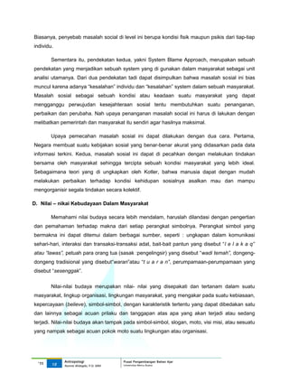 Biasanya, penyebab masalah social di level ini berupa kondisi fisik maupun psikis dari tiap-tiap
individu.

        Sementara itu, pendekatan kedua, yakni System Blame Approach, merupakan sebuah
pendekatan yang menjadikan sebuah system yang di gunakan dalam masyarakat sebagai unit
analisi utamanya. Dari dua pendekatan tadi dapat disimpulkan bahwa masalah sosial ini bias
muncul karena adanya “kesalahan” individu dan “kesalahan” system dalam sebuah masyarakat.
Masalah sosial sebagai sebuah kondisi atau keadaan suatu masyarakat yang dapat
mengganggu perwujudan kesejahteraan sosial tentu membutuhkan suatu penanganan,
perbaikan dan perubaha. Nah upaya penanganan masalah social ini harus di lakukan dengan
melibatkan pemerintah dan masyarakat itu sendiri agar hasilnya maksimal.

        Upaya pemecahan masalah sosial ini dapat dilakukan dengan dua cara. Pertama,
Negara membuat suatu kebijakan sosial yang benar-benar akurat yang didasarkan pada data
informasi terkini. Kedua, masalah sosial ini dapat di pecahkan dengan melakukan tindakan
bersama oleh masyarakat sehingga tercipta sebuah kondisi masyarakat yang lebih ideal.
Sebagaimana teori yang di ungkapkan oleh Kotler, bahwa manusia dapat dengan mudah
melakukan perbaikan terhadap kondisi kehidupan sosialnya asalkan mau dan mampu
mengorganisir segala tindakan secara kolektif.

D. Nilai – nikai Kebudayaan Dalam Masyarakat

        Memahami nilai budaya secara lebih mendalam, haruslah dilandasi dengan pengertian
dan pemahaman terhadap makna dari setiap perangkat simbolnya. Perangkat simbol yang
bermakna ini dapat ditemui dalam berbagai sumber, seperti : ungkapan dalam komunikasi
sehari-hari, interaksi dan transaksi-transaksi adat, bait-bait pantun yang disebut “l e l a k a q”
atau “lawas”, petuah para orang tua (sasak :pengelingsir) yang disebut “wadi temah”, dongeng-
dongeng tradisional yang disebut“waran”atau “t u a r a n”, perumpamaan-perumpamaan yang
disebut “sesenggak”.


        Nilai-nilai budaya merupakan nilai- nilai yang disepakati dan tertanam dalam suatu
masyarakat, lingkup organisasi, lingkungan masyarakat, yang mengakar pada suatu kebiasaan,
kepercayaan (believe), simbol-simbol, dengan karakteristik tertentu yang dapat dibedakan satu
dan lainnya sebagai acuan prilaku dan tanggapan atas apa yang akan terjadi atau sedang
terjadi. Nilai-nilai budaya akan tampak pada simbol-simbol, slogan, moto, visi misi, atau sesuatu
yang nampak sebagai acuan pokok moto suatu lingkungan atau organisasi.




             Antropologi                 Pusat Pengembangan Bahan Ajar
  ‘11   15                               Universitas Mercu Buana
             Nunnie Widagdo, P.Si. MM.
 