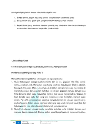 Ada tiga hal yang terkait dengan nilai-nilai budaya ini yaitu :


   1. Simbol-simbol, slogan atau yang lainnya yang kelihatan kasat mata (jelas)
   2. Sikap, tindak laku, gerak gerik yang muncul akibat slogan, moto tersebut

   3. Kepercayaan yang tertanam (believe system) yang mengakar dan menjadi kerangka
       acuan dalam bertindak dan berperilaku (tidak terlihat).




Latihan tatap muka 5


Sebutkan dan jelaskan tiga wujud kebudayaan menurut Koentjaraningrat!


Pembahasan Latihan pada tatap muka 5


Menurut Koentjaraningrat bahwa kebudayaan ada tiga wujud, yaitu:
1. Wujud kebudayaan sebagai suatu kompleks dari ide-ide, gagasan, nilai-nilai, norma-
   norma, peraturan, dsb. Merupakan wujud yang ideal dari kebudayaan. Sifatnya abstrak,
   tak dapat diraba dan difoto. Lokasinya ada di dalam alam pikiran warga masyarakat di
   mana kebudayaan bersangkutan itu hidup. Ide-ide dan gagasan manusia banyak yang
   hidup bersama dalam suatu masyarakat, memberi jiwa kepada masyarakat itu. Gagasan iti
   tidak berada lepas satu dari yang lain, melainkan selalu berkaitan, menjadi suatu
   sistem. Para ahli antropologi dan sosiologi menyebut sistem ini sebagai sistem budaya
   (cultural system). Dalam bahasa Indonesia istilah yang tepat untuk menyebut wujud ideal dari
   kebudayaan ini yaitu adat, atau adat istiadat untuk bentuk jamaknya.
2. Wujud kebudayaan sebagai suatu kompleks aktivitas serta tindakan berpola dari
   manusia dalam masyarakat. Disebut sistem sosial (social system), mengenai tindakan




              Antropologi                 Pusat Pengembangan Bahan Ajar
 ‘11    16                                Universitas Mercu Buana
              Nunnie Widagdo, P.Si. MM.
 