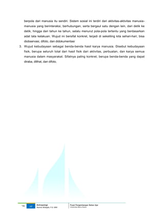 berpola dari manusia itu sendiri. Sistem sosial ini terdiri dari aktivitas-aktivitas manusia -
   manusia yang berinteraksi, berhubungan, serta bergaul satu dengan lain, dari detik ke
   detik, hingga dari tahun ke tahun, selalu menurut pola-pola tertentu yang berdasarkan
   adat tata kelakuan. Wujud ini bersifat konkret, terjadi di sekeliling kita sehari-hari, bisa
   diobservasi, difoto, dan didokumentasi
3. Wujud kebudayaan sebagai benda-benda hasil karya manusia. Disebut kebudayaan
   fisik, berupa seluruh total dari hasil fisik dari aktivitas, perbuatan, dan karya semua
   manusia dalam masyarakat. Sifatnya paling konkret, berupa benda-benda yang dapat
   diraba, dilihat, dan difoto.




             Antropologi                 Pusat Pengembangan Bahan Ajar
 ‘11   17                                Universitas Mercu Buana
             Nunnie Widagdo, P.Si. MM.
 