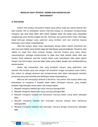 MASALAH ADAT ISTIADAT, NORMA DAN HUKUM DALAM
                                         MASYARAKAT


A. Adat istiadat


       Sistem nilai budaya merupakan tingkat yang paling tinggi dan paling abstrak dari
adat istiadat. Hal itu disebabkan karena nilai-nilai budaya itu merupakan konsep-konsep
mengenai apa yang hidup dalam alam pikiran sebagian besar dari warga suatu masyarakat
mengenai apa yang mereka anggap bernilai, berharga, dan penting dalam hidup. Sehingga
dapat berfungsi sebagai suatu pedoman yang memberi arah dan orientasi kepada
kehidupan para warga masyarakat tadi.
       Nilai-nilai budaya dalam suatu kebudayaan berada dalam daerah emosional dari
alam jiwa para individu yang menjadi warga dari kebudayaan yang bersangkutan. Kecuali itu, para
individu itu sejak lahir telah diresapi dengan nilai-nilai budaya yang hidup dalam
masyarakatnya, sehingga konsep-konsep itu sejak lama telah berakar dalam alam jiwa
mereka. Itulah sebabnya nilai-nilai budaya dalam suatu kebudayaan tidak dapat diganti
dengan nilai-nilai budaya yang lain dalam waktu yang singkat, dengan cara mendiskusikannya
secara rasional.
       Dalam tiap masyarakat, baik yang kompleks maupun yang sederhana, ada
sejimlah nilai budaya yang satu dengan lain berkaitan hingga merupakan suatu sistem.
Dan sistem itu sebagai pedoman dari konsep-konsep ideal dalam kebudayaan memberi
pendorong yang kuat terhadap arah kehidupan warga masyarakatnya.
       Menurut ahli antropologi terkenal C.Kluckhon, tiap sistem nilai budaya dalam tiap
kebudayaan itu mengenai 5 masalah dasar dalam kehidupan manusia, yang menjadi
landasan bagi kerangka variasi sistem nilai budaya adalah:
1. Masalah mengenai hakekat dari hidup manusia (disingkat MH)
2. Masalah mengenai hakekat dari karya manusia (disingkat MK)
3. Masalah mengenai hakekat dari kedudukan manusia dalam ruang waktu (disingkat
   MW)
4. Masalah mengenai hakekat dari hubungan manusia dengan alam sekitarnya
   (disingkat MA)
5. Masalah mengenai hakekat dari hubungan manusia dengan sesamanya (disingkat
   MM)




             Antropologi                  Pusat Pengembangan Bahan Ajar
 ‘11    2                                 Universitas Mercu Buana
             Nunnie Widagdo, P.Si. MM.
 