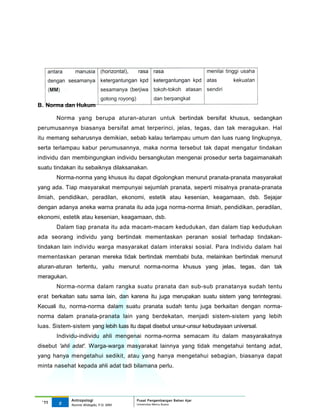 B. Norma dan Hukum

       Norma yang berupa aturan-aturan untuk bertindak bersifat khusus, sedangkan
perumusannya biasanya bersifat amat terperinci, jelas, tegas, dan tak meragukan. Hal
itu memang seharusnya demikian, sebab kalau terlampau umum dan luas ruang lingkupnya,
serta terlampau kabur perumusannya, maka norma tersebut tak dapat mengatur tindakan
individu dan membingungkan individu bersangkutan mengenai prosedur serta bagaimanakah
suatu tindakan itu sebaiknya dilaksanakan.
       Norma-norma yang khusus itu dapat digolongkan menurut pranata-pranata masyarakat
yang ada. Tiap masyarakat mempunyai sejumlah pranata, seperti misalnya pranata-pranata
ilmiah, pendidikan, peradilan, ekonomi, estetik atau kesenian, keagamaan, dsb. Sejajar
dengan adanya aneka warna pranata itu ada juga norma-norma ilmiah, pendidikan, peradilan,
ekonomi, estetik atau kesenian, keagamaan, dsb.
       Dalam tiap pranata itu ada macam-macam kedudukan, dan dalam tiap kedudukan
ada seorang individu yang bertindak mementaskan peranan sosial terhadap tindakan-
tindakan lain individu warga masyarakat dalam interaksi sosial. Para Individu dalam hal
mementaskan peranan mereka tidak bertindak membabi buta, melainkan bertindak menurut
aturan-aturan tertentu, yaitu menurut norma-norma khusus yang jelas, tegas, dan tak
meragukan.
       Norma-norma dalam rangka suatu pranata dan sub-sub pranatanya sudah tentu
erat berkaitan satu sama lain, dan karena itu juga merupakan suatu sistem yang terintegrasi.
Kecuali itu, norma-norma dalam suatu pranata sudah tentu juga berkaitan dengan norma-
norma dalam pranata-pranata lain yang berdekatan, menjadi sistem-sistem yang lebih
luas. Sistem-sistem yang lebih luas itu dapat disebut unsur-unsur kebudayaan universal.
       Individu-individu ahli mengenai norma-norma semacam itu dalam masyarakatnya
disebut 'ahli adat'. Warga-warga masyarakat lainnya yang tidak mengetahui tentang adat,
yang hanya mengetahui sedikit, atau yang hanya mengetahui sebagian, biasanya dapat
minta nasehat kepada ahli adat tadi bilamana perlu.




             Antropologi                 Pusat Pengembangan Bahan Ajar
 ‘11    5                                Universitas Mercu Buana
             Nunnie Widagdo, P.Si. MM.
 