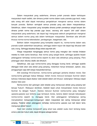 Dalam masyarakat yang sederhana, dimana junlah pranata dalam kehidupan
masyarakat masih sedikit, dan dimana jumlah norma dalam suatu pranata juga kecil, maka
satu orang ahli adat dapat mencakup pengetahuan mengenai semua norma dalam
banyak pranata. Bahkan seringkali semua pranata yang ada dalam masyarakatnya.
Sebaliknya, dalam masyarakat yang kompleks dimana jumlah pranatanya sangat banyak dan
dimana jumlah norma tiap pranata juga besar, seorang ahli seperti 'ahli adat' dalam
masyarakat yang sederhana, tak dapat lagi menguasai seleruh pengetahuan mengenai
semua sistem norma yang ada dalam kehidupan masyarakat. Demikian ada ahli-ahli
khusus norma-norma kekerabatan, perdagangan, keagamaan, dsb.
       Bahkan dalam masyarakat yang kompleks seperti itu, norma-norma dalam satu
pranata sudah sedemikian banyaknya, sehingga sistem itupun tak dapat lagi dikuasai oleh
satu orang. Sehingga terpaksa dibagi antara sejumlah ahli.
       Warga masyarakat menganggap semua norma yang mengatur dan menata tindakan
mereka itu tidak sama beratnya. Ada norma yang sangat berat, sehingga apabila terjadi
pelanggaran terhadap norma-norma seperti itu akan ada akibatnya yang panjang. Para
pelanggar akan dituntut, diadili, dan dihukum.
       Sebaliknya, ada juga norma-norma yang dianggap kurang berat, sehingga apabila
dilanggar tidak akan ada akibat yang panjang, melainkan hanya tertawaan, ejekan, atau
penggujingan saja oleh warga masyarakat lainnya.
       Ahli sosiologi W.G.Sumner, norma-norma golongan pertama disebut mores. Dan
norma-norma golongan kedua folkways. Istilah mores menurut konsepsi Sumner dalam
bahasa Indonesia dapat disebut 'adat istiadat dalam anti khusus', sedangkan folkways dapat
disebut 'tata cara'.
       Norma-norma dari golongan adat istiadat yang mempunyai akibat yang panjang tadi
berupa 'hukum'. Walaupun demikian, tidaklah tepat untuk menyamakan mores menurut
Sumner itu dengan 'hukum'. Karena menurut Sumner norma-norma yang mengatur
upacara-upacara suci tertentu juga termasuk mores, karena dalam banyak kebudayaan
norma-norma        seperti        itu     dianggap   berat.      Dan      pelanggaran   terhadapnya   sering
menyebabkan ketegangan-ketegangan dalam masyarakat dan sering mempunyai akibat
panjang. Padahal akibat pelanggaran terhadap norma-norma upacara suci tadi belum tentu
mempunyai akibat 'hukum'.
       Hasil dari analisa komparatif yang amat luas adalah suatu teori tentang batas
antara adat dan hukum adat, dapat diringkas sebagai berikut:




              Antropologi                       Pusat Pengembangan Bahan Ajar
 ‘11    6                                       Universitas Mercu Buana
              Nunnie Widagdo, P.Si. MM.
 