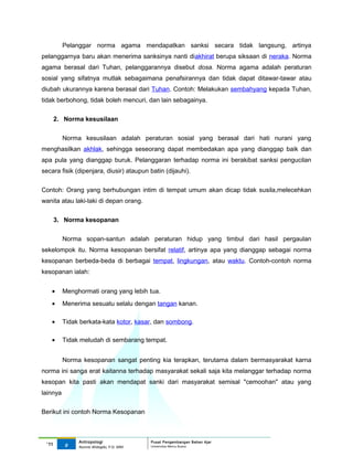 Pelanggar norma agama mendapatkan sanksi secara tidak langsung, artinya
pelanggarnya baru akan menerima sanksinya nanti diakhirat berupa siksaan di neraka. Norma
agama berasal dari Tuhan, pelanggarannya disebut dosa. Norma agama adalah peraturan
sosial yang sifatnya mutlak sebagaimana penafsirannya dan tidak dapat ditawar-tawar atau
diubah ukurannya karena berasal dari Tuhan. Contoh: Melakukan sembahyang kepada Tuhan,
tidak berbohong, tidak boleh mencuri, dan lain sebagainya.

       2. Norma kesusilaan


          Norma kesusilaan adalah peraturan sosial yang berasal dari hati nurani yang
menghasilkan akhlak, sehingga seseorang dapat membedakan apa yang dianggap baik dan
apa pula yang dianggap buruk. Pelanggaran terhadap norma ini berakibat sanksi pengucilan
secara fisik (dipenjara, diusir) ataupun batin (dijauhi).


Contoh: Orang yang berhubungan intim di tempat umum akan dicap tidak susila,melecehkan
wanita atau laki-laki di depan orang.


       3. Norma kesopanan

          Norma sopan-santun adalah peraturan hidup yang timbul dari hasil pergaulan
sekelompok itu. Norma kesopanan bersifat relatif, artinya apa yang dianggap sebagai norma
kesopanan berbeda-beda di berbagai tempat, lingkungan, atau waktu. Contoh-contoh norma
kesopanan ialah:


   •      Menghormati orang yang lebih tua.
   •      Menerima sesuatu selalu dengan tangan kanan.

   •      Tidak berkata-kata kotor, kasar, dan sombong.

   •      Tidak meludah di sembarang tempat.


          Norma kesopanan sangat penting kia terapkan, terutama dalam bermasyarakat karna
norma ini sanga erat kaitanna terhadap masyarakat sekali saja kita melanggar terhadap norma
kesopan kita pasti akan mendapat sanki dari masyarakat semisal "cemoohan" atau yang
lainnya

Berikut ini contoh Norma Kesopanan



               Antropologi                 Pusat Pengembangan Bahan Ajar
 ‘11      9                                Universitas Mercu Buana
               Nunnie Widagdo, P.Si. MM.
 