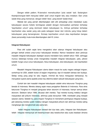 Dengan istilah pattern, R.benedict memaksudkan 'pola watak' tadi. Sedangkan
Koentjoronongrat lebih menyukai istilah 'pola' untuk tingkah laku atau tindakan. Dan untuk
watak khas yang memancar, dengan istilah 'etos', yang berarti 'watak khas'.
        Metode lain yang pernah dikembangkan oleh ahli antropologi untuk melukiskan suatu
kebudayaan secara holistic terintegrasi adalah dengan memusatkan perhatian terhadap
'kepribadian umum' yang dominant dalam kebudayaan itu. Artinya perhatian terhadap
kepribadian atau watak yang ada pada sebagian besar dari individu yang hidup dalam
kebudayaan yang bersangkutan. Konsep kepribadian umum atau kepribadian bangsa
(basic personality) mula-mula dikembangkan oleh R. Linton.



Integrasi Kebudayaan

        Para ahli sudah sejak lama mengetahui akan adanya integrasi kebudayaan atau
jaringan berkait antara unsur-unsur kebudayaan tersebut. Namun kesadaran akan perlunya
masalah integrasi kebudayaan dipelajari secara mendalam baru setelah tahun 1920. sehingga
muncul, beberapa konsep untuk menganalisa masalah integrasi kebudayaan, yaitu, pikiran
kolektif, fungsi unsur-unsur kebudayaan, fokus kebudayaan, etos kebudayaan, dan kepribadian
umum.

        Masalah Integrasi Kebudayaan utama dalam masuk ke suatu negara sebagai imigran,
contohnya ke USA, adalah bukan di bagian imigrasinya, tapi di masalah bahasa dan budaya.
Setiap orang yang pergi ke satu negara, minimal dia harus menguasai bahasanya. Itu
merupakan syarat utama apabila anda mau diterima dalam sebuah kebudayaan yang baru.

        Contoh lain dari masalah integrasi kebudayaan adalah etnis keturunan Tionghoa yang
berada di Indonesia. Mereka datang sejak masa penjajahan Belanda di Indonesia. Para etnis
keturunan Tionghoa ini menjadi penguasa lahan ekonomi di Indonesia, hampir semua lahan
ekonomi. Sebelum tahun 1998, dikuasai oleh mereka. Tapi mereka kurang melebur dengan
masyarakat asli pribumi Indonesia, akhirnya pada kerusuhan 1998, merekalah yang menjadi
sasaran utama. Setelah itu, para imigran Tionghoa ini memahami pentingnya integrasi budaya,
jadi sekarang mereka sudah melebur dengan masyarakat pribumi dan akhirnya mereka saling
menghargai dan menghormati satu sama lain.

        Istilah Integrasi Kebudayaan berasal dari dua kata, yaitu, Integrasi dan Kebudayaan.
Istilah Integrasi mempunyai arti kesempurnaan atau keseluruhan atau suatu keadaan dimana




             Antropologi                 Pusat Pengembangan Bahan Ajar
 ‘11    10                               Universitas Mercu Buana
             Nunnie Widagdo, P.Si. MM.
 