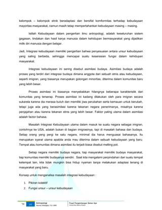 kelompok – kelompok etnik beradaptasi dan bersifat komformitas terhadap kebudayaan
mayoritas masyarakat, namun masih tetap mempertahankan kebudayaan masing – masing.

       Istilah Kebudayaan dalam pengertian ilmu antropologi, adalah keseluruhan sistem
gagasan, tindakan dan hasil karya manusia dalam kehidupan bermasyarakat yang dijadikan
milik diri manusia dengan belajar.

Jadi, Integrasi kebudayaan memiliki pengertian bahwa penyesuaian antara unsur kebudayaan
yang saling berbeda, sehingga mencapai suatu keserasian fungsi dalam kehidupan
masyarakat.

       Integrasi kebudayaan ini sering disebut asimilasi budaya. Asimilasi budaya adalah
proses yang terdiri dari integrasi budaya dimana anggota dari sebuah etnis atau kebudayaan,
seperti imigran, yang biasanya merupakan golongan minoritas, diterima dalam komunitas baru
yang lebih besar.

       Proses asimilasi ini biasanya menyebabkan hilangnya beberapa karakteristik dari
komunitas yang terserap. Proses asimilasi ini kadang dilakukan oleh para imigran secara
sukarela karena dia merasa butuh dan memiliki jiwa perubahan serta kemauan untuk berubah,
tetapi juga ada yang berasimilasi karena tekanan negara penerimanya, misalnya karena
penjajahan atau karena tekanan etnis yang lebih besar. Faktor paling utama dalam asimilasi
adalah factor bahasa.

       Masalah Integrasi Kebudayaan utama dalam masuk ke suatu negara sebagai imigran,
contohnya ke USA, adalah bukan di bagian imigrasinya, tapi di masalah bahasa dan budaya.
Setiap orang yang pergi ke satu negara, minimal dia harus menguasai bahasanya. Itu
merupakan syarat utama apabila anda mau diterima dalam sebuah kebudayaan yang baru.
Tempat atau komunitas dimana asimilasi itu terjadi biasa disebut melting pot.

       Setiap negara memiliki budaya negara, tiap masyarakat memiliki budaya masyarakat,
tiap komunitas memiliki budayanya sendiri. Saat kita mengalami perpindahan dari suatu tempat
ketempat lain, kita tidak mungkin bisa hidup nyaman tanpa melakukan adaptasi tenang di
masyarakat yang baru.

Konsep untuk menganalisa masalah integrasi kebudayaan :

   1. Pikiran kolektif
   2. Fungsi unsur – unsur kebudayaan



              Antropologi                 Pusat Pengembangan Bahan Ajar
 ‘11   11                                 Universitas Mercu Buana
              Nunnie Widagdo, P.Si. MM.
 