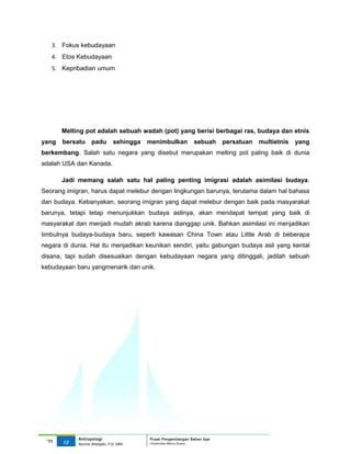 3. Fokus kebudayaan
   4. Etos Kebudayaan
   5. Kepribadian umum




       Melting pot adalah sebuah wadah (pot) yang berisi berbagai ras, budaya dan etnis
yang   bersatu     padu        sehingga   menimbulkan          sebuah     persatuan   multietnis   yang
berkembang. Salah satu negara yang disebut merupakan melting pot paling baik di dunia
adalah USA dan Kanada.

       Jadi memang salah satu hal paling penting imigrasi adalah asimilasi budaya.
Seorang imigran, harus dapat melebur dengan lingkungan barunya, terutama dalam hal bahasa
dan budaya. Kebanyakan, seorang imigran yang dapat melebur dengan baik pada masyarakat
barunya, tetapi tetap menunjukkan budaya aslinya, akan mendapat tempat yang baik di
masyarakat dan menjadi mudah akrab karena dianggap unik. Bahkan asimilasi ini menjadikan
timbulnya budaya-budaya baru, seperti kawasan China Town atau Little Arab di beberapa
negara di dunia. Hal itu menjadikan keunikan sendiri, yaitu gabungan budaya asli yang kental
disana, tapi sudah disesuaikan dengan kebudayaan negara yang ditinggali, jadilah sebuah
kebudayaan baru yangmenarik dan unik.




            Antropologi                   Pusat Pengembangan Bahan Ajar
 ‘11   12                                 Universitas Mercu Buana
            Nunnie Widagdo, P.Si. MM.
 
