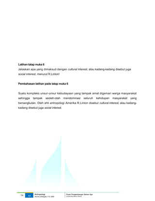 Latihan tatap muka 6
Jelaskan apa yang dimaksud dengan cultural interest, atau kadang-kadang disebut juga
social interest, menurut R.Linton!


Pembahasan latihan pada tatap muka 6


Suatu kompleks unsur-unsur kebudayaan yang tampak amat digemari warga masyarakat
sehingga    tampak        seolah-olah    mendominasi         seluruh      kehidupan   masyarakat   yang
bersangkutan. Oleh ahli antropologi Amerika R.Linton disebut cultural interest, atau kadang-
kadang disebut juga social interest.




             Antropologi                  Pusat Pengembangan Bahan Ajar
 ‘11   13                                 Universitas Mercu Buana
             Nunnie Widagdo, P.Si. MM.
 