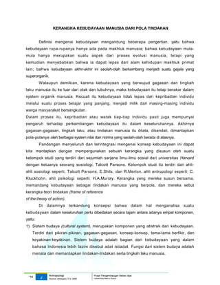 KERANGKA KEBUDAYAAN MANUSIA DARI POLA TINDAKAN


         Definisi mengenai kebudayaan mengandung beberapa pengertian, yaitu bahwa
kebudayaan rupa-rupanya hanya ada pada makhluk manusia; bahwa kebudayaan mula-
mula hanya merupakan suatu aspek dari proses evolusi manusia, tetapi yang
kemudian menyebabkan bahwa ia dapat lepas dari alam kehidupan makhluk primat
lain; bahwa kebudayaan akhir-akhir ini seolah-olah berkembang menjadi suatu gejala yang
superorganik.
         Walaupun demikian, karena kebudayaan yang berwujud gagasan dan tingkah
laku manusia itu ke luar dari otak dan tubuhnya, maka kebudayaan itu tetap berakar dalam
system organik manusia. Kecuali itu kebudayaan tidak lepas dari kepribadian individu
melalui suatu proses belajar yang panjang, menjadi milik dari masing-masing individu
warga masyarakat bersangkutan.
Dalam proses itu, kepribadian atau watak tiap-tiap individu pasti juga mempunyai
pengaruh terhadap perkembangan kebudayaan itu dalam keseluruhannya. Akhirnya
gagasan-gagasan, tingkah laku, atau tindakan manusia itu ditata, dikendali, dimantapkan
pola-polanya oleh berbagai system nilai dan norma yang seolah-olah berada di atasnya.
         Pandangan menyeluruh dan terintegrasi mengenai konsep kebudayaan ini dapat
kita mantapkan dengan mempergunakan sebuah kerangka yang disusun oleh suatu
kelompok studi yang terdiri dari sejumlah sarjana ilmu-ilmu sosial dari universitas Harvard
dengan ketuanya seorang sosiologi, Talcott Parsons. Kelompok studi itu terdiri dari ahli-
ahli sosiologi seperti; Talcott Parsons, E.Shils, dan R.Merton. ahli antropologi seperti; C.
Kluckhohn, ahli psikologi seperti; H.A.Murray. Kerangka yang mereka susun bersama,
memandang kebudayaan sebagai tindakan manusia yang berpola, dan mereka sebut
kerangka teori tindakan (frame of reference
of the theory of action).
         Di   dalamnya           terkandung   konsepsi       bahwa        dalam   hal   menganalisa   suatu
kebudayaan dalam keseluruhan perlu dibedakan secara tajam antara adanya empat komponen,
yaitu:
1) Sistem budaya (cultural system), merupakan komponen yang abstrak dari kebudayaan.
    Terdiri dari pikiran-pikiran, gagasan-gagasan, konsep-konsep, tema-tema berfikir, dan
    keyakinan-keyakinan. Sistem budaya adalah bagian dari kebudayaan yang dalam
    bahasa Indonesia lebih lazim disebut adat istiadat. Fungsi dari sistem budaya adalah
    menata dan memantapkan tindakan-tindakan serta tingkah laku manusia.




                Antropologi                   Pusat Pengembangan Bahan Ajar
  ‘11    2                                    Universitas Mercu Buana
                Nunnie Widagdo, P.Si. MM.
 