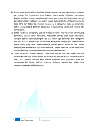2) Sistem sosial (social system), terdiri dari aktivitas-aktivitas manusia atau tindakan-tindakan
   dan tingkah laku berinteraksi antar individu dalam rangka kehidupan masyarakat.
   Sebagai rangkaian tindakan berpola yang berkaitan satu dengan lain. Sistem sosial ini lebih
   bersifat konkret dan nyata dari pada sistem budaya. Dalam anti bahwa, tindakan manusia itu
   dapat dilihat dan diobservasi. Interaksi manusia itu di satu pihak ditata dan diatur oleh
   sistem budaya, tetapi di pihak lain dibudayakan menjadi pranata-pranata oleh nilai-nilai dan
   norma-norma.
3) Sistem kepribadian (personality system), mengenai soal isi jiwa dan watak individu yang
   berinteraksi sebagai warga masyarakat. Kepribadian individu dalam suatu masyarakat,
   walaupun berbeda-beda satu dengan yang lain, namun juga distimulasi dan dipengaruhi
   oleh nilai-nilai dan norma-norma dalam sistem budaya dan oleh pola-pola bertindak dalam
   sistem sosial yang telah diinternalisasinya melalui proses sosialisasi dan proses
   pembudayaan selama hidup sejak masa kecilnya. Dengan demikian sistem kepribadian
   manusia berfungsi sebagai sumber motivasi dari tindakan sosialnya.
4) Sistem organisma (organic system), melengkapi seluruh kerangka dengan mengikut
   sertakan ke dalamnya proses biologik serta bio kimia dalam organisma manusia sebagai
   suatu jenis makhluk alamiah yang apabila dipikirkan lebih mendalam, juga ikut
   menentukan kepribadian individu, pola-pola tindakan manusia, dan bahkan juga
   gagasan-gagasan yang dicetuskannya.




             Antropologi                 Pusat Pengembangan Bahan Ajar
 ‘11    3                                Universitas Mercu Buana
             Nunnie Widagdo, P.Si. MM.
 
