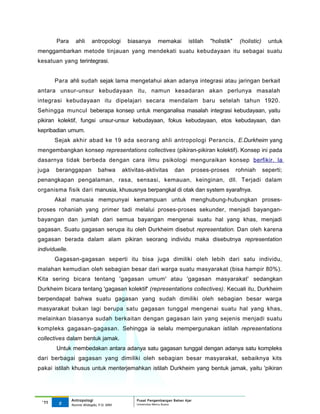 Para      ahli      antropologi       biasanya       memakai         istilah   "holistik"    (holistic)     untuk
menggambarkan metode tinjauan yang mendekati suatu kebudayaan itu sebagai suatu
kesatuan yang terintegrasi.


        Para ahli sudah sejak lama mengetahui akan adanya integrasi atau jaringan berkait
antara unsur-unsur kebudayaan itu, namun kesadaran akan perlunya masalah
integrasi kebudayaan itu dipelajari secara mendalam baru setelah tahun 1920.
Sehingga muncul beberapa konsep untuk menganalisa masalah integrasi kebudayaan, yaitu
pikiran kolektif, fungsi unsur-unsur kebudayaan, fokus kebudayaan, etos kebudayaan, dan
kepribadian umum.
        Sejak akhir abad ke 19 ada seorang ahli antropologi Perancis, E.Durkheim yang
mengembangkan konsep representations collectives (pikiran-pikiran kolektif). Konsep ini pada
dasarnya tidak berbeda dengan cara ilmu psikologi menguraikan konsep berfikir. la
juga    beranggapan             bahwa       aktivitas-aktivitas       dan     proses-proses         rohniah       seperti;
penangkapan pengalaman, rasa, sensasi, kemauan, keinginan, dll. Terjadi dalam
organisma fisik dari manusia, khususnya berpangkal di otak dan system syarafnya.
        Akal manusia mempunyai kemampuan untuk menghubung-hubungkan proses-
proses rohaniah yang primer tadi melalui proses-proses sekunder, menjadi bayangan-
bayangan dan jumlah dari semua bayangan mengenai suatu hal yang khas, menjadi
gagasan. Suatu gagasan serupa itu oleh Durkheim disebut representation. Dan oleh karena
gagasan berada dalam alam pikiran seorang individu maka disebutnya representation
individuelle.
        Gagasan-gagasan seperti itu bisa juga dimiliki oleh lebih dari satu individu,
malahan kemudian oleh sebagian besar dari warga suatu masyarakat (bisa hampir 80%).
Kita sering bicara tentang 'gagasan umum' atau 'gagasan masyarakat' sedangkan
Durkheim bicara tentang 'gagasan kolektif' (representations collectives). Kecuali itu, Durkheim
berpendapat bahwa suatu gagasan yang sudah dimiliki oleh sebagian besar warga
masyarakat bukan lagi berupa satu gagasan tunggal mengenai suatu hal yang khas,
melainkan biasanya sudah berkaitan dengan gagasan lain yang sejenis menjadi suatu
kompleks gagasan-gagasan. Sehingga ia selalu mempergunakan istilah representations
collectives dalam bentuk jamak.
        Untuk membedakan antara adanya satu gagasan tunggal dengan adanya satu kompleks
dari berbagai gagasan yang dimiliki oleh sebagian besar masyarakat, sebaiknya kits
pakai istilah khusus untuk menterjemahkan istilah Durkheim yang bentuk jamak, yaitu 'pikiran




                Antropologi                       Pusat Pengembangan Bahan Ajar
  ‘11    5                                        Universitas Mercu Buana
                Nunnie Widagdo, P.Si. MM.
 