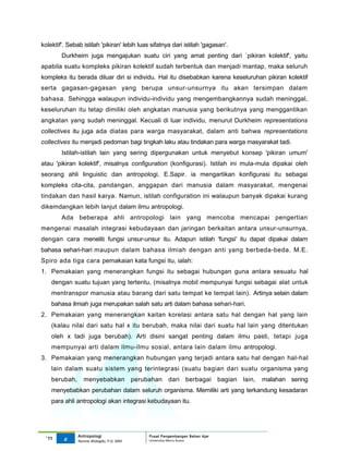 kolektif'. Sebab istilah 'pikiran' lebih luas sifatnya dari istilah 'gagasan'.
        Durkheim juga mengajukan suatu ciri yang amat penting dari `pikiran kolektif', yaitu
apabila suatu kompleks pikiran kolektif sudah terbentuk dan menjadi mantap, maka seluruh
kompleks itu berada diluar diri si individu. Hal itu disebabkan karena keseluruhan pikiran kolektif
serta gagasan-gagasan yang berupa unsur-unsurnya itu akan tersimpan dalam
bahasa. Sehingga walaupun individu-individu yang mengembangkannya sudah meninggal,
keseluruhan itu tetap dimiliki oleh angkatan manusia yang berikutnya yang menggantikan
angkatan yang sudah meninggal. Kecuali di luar individu, menurut Durkheim representations
collectives itu juga ada diatas para warga masyarakat, dalam anti bahwa representations
collectives itu menjadi pedoman bagi tingkah laku atau tindakan para warga masyarakat tadi.
        Istilah-istilah lain yang sering dipergunakan untuk menyebut konsep 'pikiran umum'
atau 'pikiran kolektif', misalnya configuration (konfigurasi). Istilah ini mula-mula dipakai oleh
seorang ahli linguistic dan antropologi, E.Sapir. ia mengartikan konfigurasi itu sebagai
kompleks cita-cita, pandangan, anggapan dari manusia dalam masyarakat, mengenai
tindakan dan hasil karya. Namun, istilah configuration ini walaupun banyak dipakai kurang
dikemdangkan lebih lanjut dalam ilmu antropologi.
        Ada beberapa ahli antropologi lain yang mencoba mencapai pengertian
mengenai masalah integrasi kebudayaan dan jaringan berkaitan antara unsur-unsurnya,
dengan cara meneliti fungsi unsur-unsur itu. Adapun istilah 'fungsi' itu dapat dipakai dalam
bahasa sehari-hari maupun dalam bahasa ilmiah dengan anti yang berbeda-beda. M.E.
Spiro ada tiga cara pemakaian kata fungsi itu, ialah:
1. Pemakaian yang menerangkan fungsi itu sebagai hubungan guna antara sesuatu hal
    dengan suatu tujuan yang tertentu, (misalnya mobil mempunyai fungsi sebagai alat untuk
    mentranspor manusia atau barang dari satu tempat ke tempat lain). Artinya selain dalam
    bahasa ilmiah juga merupakan salah satu arti dalam bahasa sehari-hari.
2. Pemakaian yang menerangkan kaitan korelasi antara satu hal dengan hal yang lain
    (kalau nilai dari satu hal x itu berubah, maka nilai dari suatu hal lain yang ditentukan
    oleh x tadi juga berubah). Arti disini sangat penting dalam ilmu pasti, tetapi juga
    mempunyai arti dalam ilmu-ilmu sosial, antara lain dalam ilmu antropologi.
3. Pemakaian yang menerangkan hubungan yang terjadi antara satu hal dengan hal-hal
    lain dalam suatu sistem yang terintegrasi (suatu bagian dari suatu organisma yang
    berubah,      menyebabkan              perubahan dari berbagai              bagian   lain,   malahan sering
    menyebabkan perubahan dalam seluruh organisma. Memiliki arti yang terkandung kesadaran
    para ahli antropologi akan integrasi kebudayaan itu.




               Antropologi                      Pusat Pengembangan Bahan Ajar
  ‘11    6                                      Universitas Mercu Buana
               Nunnie Widagdo, P.Si. MM.
 