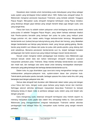 Kesadaran akan metode untuk memandang suatu kebudayaan yang hidup sebagai
suatu system yang terintegrasi timbul setelah tahun 1925. Ketika buku etnografi tulisan B.
Maliwnoski mengenai penduduk kepulauan Trobriand, yang terletak sebelah Tenggara
Papua Nuigini. Merupakan suatu etnografi mengenai kehidupan orang Papua tersebut,
yang ditulisnya dengan gaya bahasa yang sangat menarik tetapi juga dengan suatu cara
yang sangat khas.
       Fokus dari buku itu adalah sistem pelayaran untuk berdagang antara suatu deret
pulau-pulau di sebelah Tenggara Papua Niugini, yang dalam bahasa setempat disebut
kula. Perahu-perahu bercadik yang berlayar dari pulau ke pulau yang meliputi jarak
hingga puluhan mil, dan makan waktu hingga berbulan-bulan lamanya. Mengedarkan
benda-benda suci (sulava) berupa kalung-kalung yang dibuat dari kerang, yang ditukarkan
dengan benda-benda suci lainnya yang bernama mwali, yang berupa gelang-gelang. Benda-
benda yang terakhir suci dibawa dari pulau ke pulau oleh perahu-perahu yang datang dari
arah sebaliknya. Bersama penukaran benda-benda suci itu, terjadi berbagai transaksi
perdagangan dan barter secara luas yang meliputi berbagai macam benda ekonomi.
       Kecuali uraian mengenai sistem perdagangan kula tersebut, buku Maliwnoski juga
memuat banyak sekali data dan bahan keterangan etnografi mengenai susunan
masyarakat penduduk pulau Trobriand. Sikap mereka terhadap benda-benda suci sulawa
dan mwali tadi, dan berbagai cara serta siasat untuk bersaing mendapatkan eksemplar-
eksemplar yang paling beriwayat dan berharga diantara benda-benda suci itu.
       Dalam buku itu juga diceritakan juga cara-cara orang mengerahkan tenaga untuk
melaksanakan pelayaran-pelayaran kula, system-sistem dasar dan pimpinan kula.
Teknik-teknik pembuatan perahu bercadik, berbagai upacara ilmu dukun serta ilmu sihir yang
bersangkut paut dengan pelayaran kula, dsb.
       Semua data etnografi tadi diuraikan oleh Maliwnoski dalam kaitan yang erat dengan
unsur fokus dari buku, dengan suatu gaya bahasa yang begitu lancar dan memikat.
Sehingga seluruh aktivitas kehidupan masyarakat desa-desa Trobriand itu tampak
terbayang terang di depan mata si pembaca sebagai suatu sistem yang erat terjadi satu
dengan yang lain.
       Cara mengarang suatu deskripsi etnografi terintegrasi atau holistik seperti itu
memang merupakan suatu gejala baru dalam ilmu antropologi ketika itu. Cara penulisan
Maliwnoski yang menggambarkan integrasi kebudayaan Trobriand sekitar aktivitas
perdagangan kula sebagai fokus itu, merupakan suatu kontras yang sangat menarik
perhatian.




             Antropologi                 Pusat Pengembangan Bahan Ajar
 ‘11    7                                Universitas Mercu Buana
             Nunnie Widagdo, P.Si. MM.
 