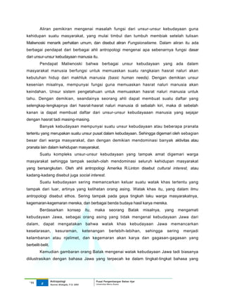 Aliran pemikiran mengenai masalah fungsi dari unsur-unsur kebudayaan guna
kehidupan suatu masyarakat, yang mulai timbul dan tumbuh membiak setelah tulisan
Maliwnoski menarik perhatian umum, dan disebut aliran Fungsionaliame. Dalam aliran itu ada
berbagai pendapat dari berbagai ahli antropologi mengenai apa sebenarnya fungsi dasar
dari unsur-unsur kebudayaan manusia itu.
        Pendapat Maliwnoski bahwa berbagai unsur kebudayaan yang ada dalam
masyarakat manusia berfungsi untuk memuaskan suatu rangkaian hasrat naluri akan
kebutuhan hidup dari makhluk manusia (basic human needs). Dengan demikian unsur
kesenian misalnya, mempunyai fungsi guna memuaskan hasrat naluri manusia akan
keindahan. Unsur sistem pengetahuan untuk memuaskan hasrat naluri manusia untuk
tahu. Dengan demikian, seandainya seorang ahli dapat membuat suatu daftar yang
selengkap-lengkapnya dari hasrat-hasrat naluri manusia di sebalah kiri, maka di sebelah
kanan ia dapat membuat daftar dari unsur-unsur kebudayaaan manusia yang sejajar
dengan hasrat tadi masing-masing.
        Banyak kebudayaan mempunyai suatu unsur kebudayaan atau beberapa pranata
tertentu yang merupakan suatu unsur pusat dalam kebudayaan. Sehingga digemari oleh sebagian
besar dari warga masyarakat, dan dengan demikian mendominasi banyak aktivitas atau
pranata lain dalam kehidupan masyarakat.
        Suatu kompleks unsur-unsur kebudayaan yang tampak amat digemari warga
masyarakat sehingga tampak seolah-olah mendominasi seluruh kehidupan masyarakat
yang bersangkutan. Oleh ahli antropologi Amerika R.Linton disebut cultural interest, atau
kadang-kadang disebut juga social interest.
        Suatu kebudayaan sering memancarkan keluar suatu watak khas tertentu yang
tampak dari luar, artinya yang kelihatan orang asing. Watak khas itu, yang dalam ilmu
antropologi disebut ethos. Sering tampak pada gaya tingkah laku warga masyarakatnya,
kegemaran-kegemaran mereka, dan berbagai benda budaya hasil karya mereka.
        Berdasarkan             konsep         itu,   maka     seorang        Batak   misalnya,   yang   mengamati
kebudayaan Jawa, sebagai orang asing yang tidak mengenal kebudayaan Jawa dari
dalam, dapat mengatakan bahwa watak khas kebudayaan Jawa memancarkan
keselarasan,          kesuraman,              ketenangan       berlebih-lebihan,       sehingga    sering   menjadi
kelambanan atau njelimet, dan kegemaran akan karya dan gagasan-gagasan yang
berbelit-belit.
        Kemudian gambaran orang Batak mengenai watak kebudayaan Jawa tadi biasanya
diilustrasikan dengan bahasa Jawa yang terpecah ke dalam tingkat-tingkat bahasa yang




                  Antropologi                         Pusat Pengembangan Bahan Ajar
  ‘11    8                                            Universitas Mercu Buana
                  Nunnie Widagdo, P.Si. MM.
 