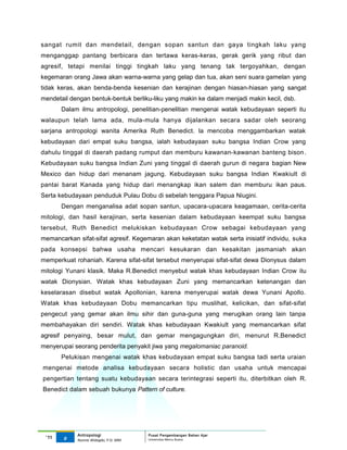 sangat rumit dan mendetail, dengan sopan santun dan gaya tingkah laku yang
menganggap pantang berbicara dan tertawa keras-keras, gerak gerik yang ribut dan
agresif, tetapi menilai tinggi tingkah laku yang tenang tak tergoyahkan, dengan
kegemaran orang Jawa akan warna-warna yang gelap dan tua, akan seni suara gamelan yang
tidak keras, akan benda-benda kesenian dan kerajinan dengan hiasan-hiasan yang sangat
mendetail dengan bentuk-bentuk berliku-liku yang makin ke dalam menjadi makin kecil, dsb.
       Dalam ilmu antropologi, penelitian-penelitian mengenai watak kebudayaan seperti itu
walaupun telah lama ada, mula-mula hanya dijalankan secara sadar oleh seorang
sarjana antropologi wanita Amerika Ruth Benedict. la mencoba menggambarkan watak
kebudayaan dari empat suku bangsa, ialah kebudayaan suku bangsa Indian Crow yang
dahulu tinggal di daerah padang rumput dan memburu kawanan-kawanan banteng bison .
Kebudayaan suku bangsa Indian Zuni yang tinggal di daerah gurun di negara bagian New
Mexico dan hidup dari menanam jagung. Kebudayaan suku bangsa Indian Kwakiult di
pantai barat Kanada yang hidup dari menangkap ikan salem dan memburu ikan paus.
Serta kebudayaan penduduk Pulau Dobu di sebelah tenggara Papua Niugini.
       Dengan menganalisa adat sopan santun, upacara-upacara keagamaan, cerita-cerita
mitologi, dan hasil kerajinan, serta kesenian dalam kebudayaan keempat suku bangsa
tersebut, Ruth Benedict melukiskan kebudayaan Crow sebagai kebudayaan yang
memancarkan sifat-sifat agresif. Kegemaran akan keketatan watak serta inisiatif individu, suka
pada konsepsi bahwa usaha mencari kesukaran dan kesakitan jasmaniah akan
memperkuat rohaniah. Karena sifat-sifat tersebut menyerupai sifat-sifat dewa Dionysus dalam
mitologi Yunani klasik. Maka R.Benedict menyebut watak khas kebudayaan Indian Crow itu
watak Dionysian. Watak khas kebudayaan Zuni yang memancarkan ketenangan dan
keselarasan disebut watak Apollonian, karena menyerupai watak dewa Yunani Apollo.
Watak khas kebudayaan Dobu memancarkan tipu muslihat, kelicikan, dan sifat-sifat
pengecut yang gemar akan ilmu sihir dan guna-guna yang merugikan orang lain tanpa
membahayakan diri sendiri. Watak khas kebudayaan Kwakiult yang memancarkan sifat
agresif penyaing, besar mulut, dan gemar mengagungkan diri, menurut R.Benedict
menyerupai seorang penderita penyakit jiwa yang megalomaniac paranoid.
       Pelukisan mengenai watak khas kebudayaan empat suku bangsa tadi serta uraian
mengenai metode analisa kebudayaan secara holistic dan usaha untuk mencapai
pengertian tentang suatu kebudayaan secara terintegrasi seperti itu, diterbitkan oleh R.
Benedict dalam sebuah bukunya Pattern of culture.




             Antropologi                 Pusat Pengembangan Bahan Ajar
 ‘11    9                                Universitas Mercu Buana
             Nunnie Widagdo, P.Si. MM.
 