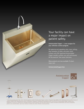 Antimicrobial Copper – a new weapon for
your infection control program.
By replacing and upgrading carts, trays, railings,
door hardware, IV poles, and other touch
surfaces with EPA registered Antimicrobial
Copper metallic surfaces, you will continuously
kill the bacteria* that cause infections.
Many products are now available. To learn
more, visit:
AntimicrobialCopper.Com
* Laboratory testing shows that, when cleaned regularly, metallic Antimicrobial Copper surfaces kill greater than 99.9% of the following bacteria within 2 hours of
exposure: MRSA, VRE, Staphylococcus aureus, Enterobacter aerogenes, Pseudomonas aeruginosa, and E. coli O157:H7. Antimicrobial Copper surfaces are a
supplement to and not a substitute for standard infection control practices and have been shown to reduce microbial contamination, but do not necessarily
prevent cross contamination; users must continue to follow all current infection control practices.
Your facility can have
a major impact on
patient safety.
 