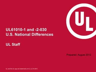 UL61010-1 and -2-030
U.S. National Differences

UL Staff

                                                     Prepared: August 2012




UL and the UL logo are trademarks of UL LLC © 2012
 
