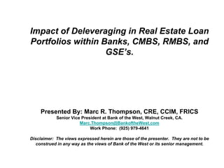 Impact of Deleveraging in Real Estate Loan
Portfolios within Banks, CMBS, RMBS, and
                   GSE’s.




     Presented By: Marc R. Thompson, CRE, CCIM, FRICS
            Senior Vice President at Bank of the West, Walnut Creek, CA.
                       Marc.Thompson@BankoftheWest.com
                            Work Phone: (925) 979-4641

Disclaimer: The views expressed herein are those of the presenter. They are not to be
   construed in any way as the views of Bank of the West or its senior management.
 
