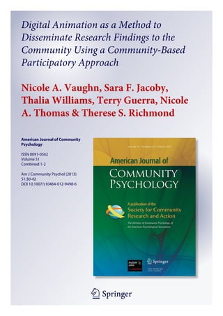 1 23
American Journal of Community
Psychology
ISSN 0091-0562
Volume 51
Combined 1-2
Am J Community Psychol (2013)
51:30-42
DOI 10.1007/s10464-012-9498-6
Digital Animation as a Method to
Disseminate Research Findings to the
Community Using a Community-Based
Participatory Approach
Nicole A. Vaughn, Sara F. Jacoby,
Thalia Williams, Terry Guerra, Nicole
A. Thomas & Therese S. Richmond
 