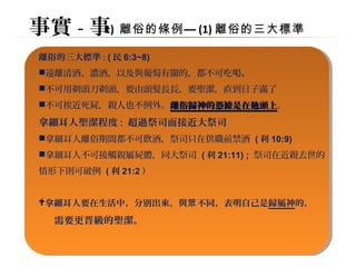事實-事1) 離俗的條例—(1)離俗的三大標準 
離俗的三大標準: (民6:3~8) 
遠離清酒、濃酒，以及與葡萄有關的，都不可吃喝。 
不可用剃頭刀剃頭，要由頭髮長長，要聖潔，直到日子滿了 
不可挨近死屍，親人也不例外。離俗歸神的憑據是在他頭上。 
拿細耳人聖潔程度: 超過祭司而接近大祭司 
拿細耳人離俗期間都不可飲酒，祭司只在供職前禁酒 (利10:9) 
拿細耳人不可接觸親屬屍體，同大祭司 (利21:11) ; 祭司在近親去世的 
情形下則可破例 (利21:2） 
拿細耳人要在生活中，分別出來，與眾不同，表明自己是歸屬神的， 
需要更晋級的聖潔。 
 