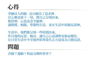 心得 
拿細耳人的願-是自願為了追求神. 
甘心樂意放下一切，將自己分別出來， 
敬畏神，心思意念全屬神， 
過簡樸、順服、聖潔的生活，並在生活中彰顯見證神。 
生活中，我們應分別一些時間出來， 
作自我的反思、檢討。讓自己心意調整更新而變化。 
在日常生活中不至被世俗污染失去力量及為主做見證。 
問題 
許願？還願？利益交換的事奉？ 
 