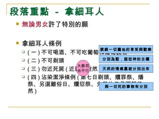 段落重點 - 拿細耳人 
 無論男女許了特別的願 
 拿細耳人條例 
禁絕一切屬地的享受與歡樂 
分別為聖，服從神的主權 
天然的情感裏被分別出來 
 (一)不可喝酒、不可吃葡萄和葡萄製物 
 (二)不可剃頭 
 (三)勿近死屍(近親或突然) 
 (四)沾染潔淨條例(第七日剃頭、贖罪祭、燔 
祭、另選離俗日、贖愆祭、先前的日子要歸徒 
然) 
與一切死的事物有分別 
大祭司 
也不行 
 