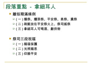 段落重點 - 拿細耳人 
 離俗期滿條例 
 (一)燔祭、贖罪祭、平安祭、素祭、奠祭 
 (二)剃髮放在平安祭火上、祭司搖祭 
 (三)拿細耳人可喝酒、獻供物 
 祭司三段祝福 
 (一)賜福保護 
 (二)光照賜恩 
 (三)仰臉平安 
 