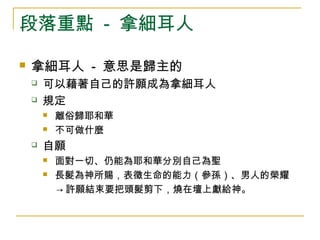 段落重點 - 拿細耳人 
 拿細耳人 - 意思是歸主的 
 可以藉著自己的許願成為拿細耳人 
 規定 
 離俗歸耶和華 
 不可做什麼 
 自願 
 面對一切、仍能為耶和華分別自己為聖 
 長髮為神所賜，表徵生命的能力（參孫）、男人的榮耀 
→許願結束要把頭髮剪下，燒在壇上獻給神。 
 