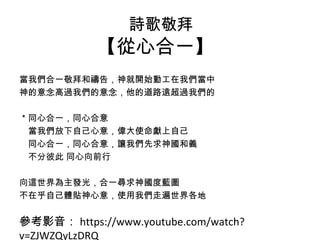 詩歌敬拜 
【從心合一】 
當我們合一敬拜和禱告，神就開始動工在我們當中 
神的意念高過我們的意念，他的道路遠超過我們的 
＊同心合一，同心合意 
　當我們放下自己心意，偉大使命獻上自己 
　同心合一，同心合意，讓我們先求神國和義 
　不分彼此 同心向前行 
向這世界為主發光，合一尋求神國度藍圖 
不在乎自己體貼神心意，使用我們走遍世界各地 
參考影音：https://www.youtube.com/watch? 
v=ZJWZQyLzDRQ 
 