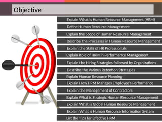 Objective
Explain the Scope of Human Resource Management
Explain What is Human Resource Management (HRM)
Define Human Resource Management
Explain Role of HRM in Performance Management
Describe the Processes in Human Resource Management
Explain the Skills of HR Professionals
Explain Human Resource Planning
Explain the Hiring Strategies followed by Organizations
Describe the Various Retention Strategies
Explain What is Strategic Human Resource Management
Explain How HRM Manages Employee’s Performance
Explain the Management of Contractors
List the Tips for Effective HRM
Explain What is Global Human Resource Management
Explain What is Human Resource Information System
 