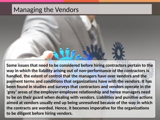 Managing the Vendors
Some issues that need to be considered before hiring contractors pertain to the
way in which the liability arising out of non-performance of the contractors is
handled, the extent of control that the managers have over vendors and the
payment terms and conditions that organizations have with the vendors. It has
been found in studies and surveys that contractors and vendors operate in the
‘grey’ areas of the employer-employee relationship and hence managers need
to be on their guard when dealing with vendors. Liabilities and punitive actions
aimed at vendors usually end up being unresolved because of the way in which
the contracts are worded. Hence, it becomes imperative for the organizations
to be diligent before hiring vendors.
 