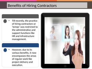 Benefits of Hiring Contractors
• Till recently, the practice
of hiring contractors or
‘temps’ was restricted to
the administrative and
support functions like
HR and infrastructure
management.
• However, due to its
various benefits, it now
encompasses the areas
of regular work like
project delivery and
execution.
 