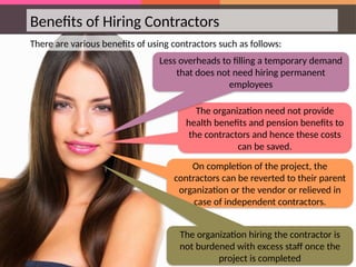 The organization need not provide
health benefits and pension benefits to
the contractors and hence these costs
can be saved.
On completion of the project, the
contractors can be reverted to their parent
organization or the vendor or relieved in
case of independent contractors.
Benefits of Hiring Contractors
There are various benefits of using contractors such as follows:
Less overheads to filling a temporary demand
that does not need hiring permanent
employees
The organization hiring the contractor is
not burdened with excess staff once the
project is completed
 