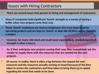 • There are several issues that pertain to hiring and management of contractors.
• Many IT companies hold significant ‘bench’ strength as a means of having a
buffer when new projects come their way.
• These ‘bench’ employees are reserve employees who have been hired for
upcoming projects and are kept on ‘bench’ or kept idle till they can be placed in
a project.
• However, for many mid-sized and small-sized organizations, maintaining bench
strength is often a luxury.
• So, if they anticipate new projects coming their way, they immediately ask the
vendor to supply them with the resources that are needed for the new
projects.
Issues with Hiring Contractors
• Of course, in reality, there is often a lag between the request for new
resources and the resources actually coming on board because of the time
taken to screen the contractors and time taken to bring them up to speed
regarding the work that needs to be done.
 