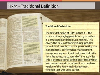HRM - Traditional Definition
Traditional Definition:
The first definition of HRM is that it is the
process of managing people in organizations
in a structured and thorough manner. This
covers the fields of staffing (hiring people),
retention of people, pay and perks setting and
management, performance management,
change management and taking care of exits
from the company to round off the activities.
This is the traditional definition of HRM which
leads some experts to define it as a modern
version of the Personnel Management
function that was used earlier.
 