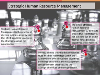 Strategic Human Resource Management
Strategic Human Resource
Management is the practice of
aligning business strategy with
that of HR practices to achieve
the strategic goals of the
organization.
The aim of Strategic
Human Resource
Management (SHRM) is to
ensure that HR strategy is
not a means but an end in
itself as far as business
objectives are concerned.
The idea behind SHRM is that companies
must ‘fit’ their HR strategy within the
framework of overall business objectives
and hence ensure that there is alignment
between the HR practices and the
strategic objectives of the organization.
 