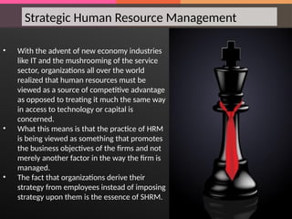 • With the advent of new economy industries
like IT and the mushrooming of the service
sector, organizations all over the world
realized that human resources must be
viewed as a source of competitive advantage
as opposed to treating it much the same way
in access to technology or capital is
concerned.
• What this means is that the practice of HRM
is being viewed as something that promotes
the business objectives of the firms and not
merely another factor in the way the firm is
managed.
• The fact that organizations derive their
strategy from employees instead of imposing
strategy upon them is the essence of SHRM.
Strategic Human Resource Management
 