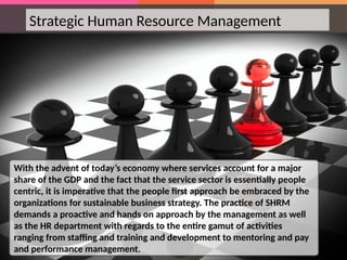 Strategic Human Resource Management
With the advent of today’s economy where services account for a major
share of the GDP and the fact that the service sector is essentially people
centric, it is imperative that the people first approach be embraced by the
organizations for sustainable business strategy. The practice of SHRM
demands a proactive and hands on approach by the management as well
as the HR department with regards to the entire gamut of activities
ranging from staffing and training and development to mentoring and pay
and performance management.
 