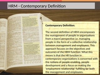 HRM - Contemporary Definition
Contemporary Definition:
The second definition of HRM encompasses
the management of people in organizations
from a macro perspective i.e. managing
people in the form of a collective relationship
between management and employees. This
approach focuses on the objectives and
outcomes of the HRM function. What this
means is that the HR function in
contemporary organizations is concerned with
the notions of people enabling, people
development and a focus on making the
‘employment relationship’ fulfilling for both
the management and employees.
 