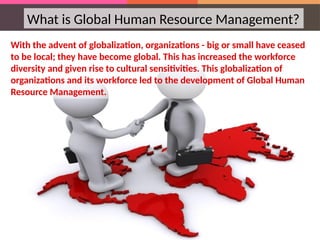 What is Global Human Resource Management?
With the advent of globalization, organizations - big or small have ceased
to be local; they have become global. This has increased the workforce
diversity and given rise to cultural sensitivities. This globalization of
organizations and its workforce led to the development of Global Human
Resource Management.
 