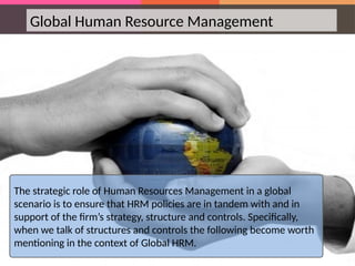 Global Human Resource Management
The strategic role of Human Resources Management in a global
scenario is to ensure that HRM policies are in tandem with and in
support of the firm’s strategy, structure and controls. Specifically,
when we talk of structures and controls the following become worth
mentioning in the context of Global HRM.
 