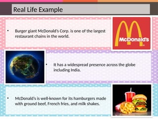 Real Life Example
• Burger giant McDonald’s Corp. is one of the largest
restaurant chains in the world.
• It has a widespread presence across the globe
including India.
• McDonald’s is well-known for its hamburgers made
with ground beef, French fries, and milk shakes.
 