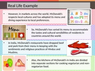 Real Life Example
• However, in markets across the world, McDonald’s
respects local cultures and has adopted its menu and
dining experience to local preferences.
• So, McDonald’s has varied its menu to accommodate
the tastes and cultural sensibilities of residents in
countries around the world.
Menu
• In India, McDonald’s restaurants have dropped beef
and pork from their menu in keeping with the
sentiments and religious practices of Hindus and
Muslims.
• Also, the kitchens of McDonald’s in India are divided
into separate sections for cooking vegetarian and non-
vegetarian food.
 